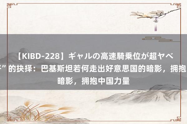 【KIBD-228】ギャルの高速騎乗位が超ヤベェ “弃子”的抉择：巴基斯坦若何走出好意思国的暗影，拥抱中国力量