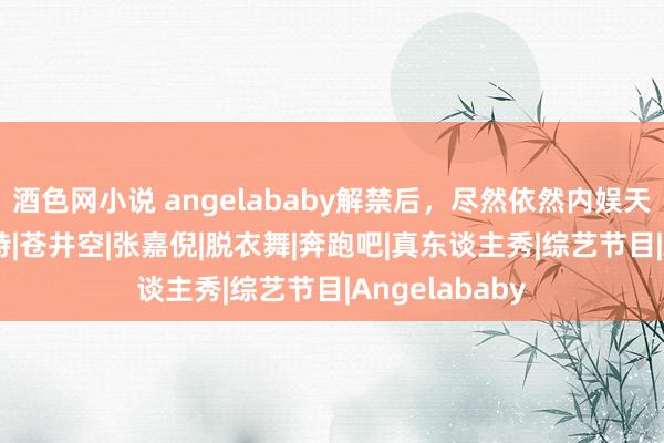 酒色网小说 angelababy解禁后，尽然依然内娱天花板|杨颖|模特|苍井空|张嘉倪|脱衣舞|奔跑吧|真东谈主秀|综艺节目|Angelababy