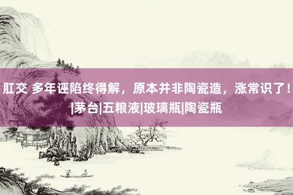 肛交 多年诬陷终得解，原本并非陶瓷造，涨常识了！|茅台|五粮液|玻璃瓶|陶瓷瓶