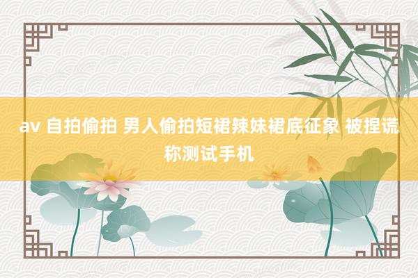 av 自拍偷拍 男人偷拍短裙辣妹裙底征象 被捏谎称测试手机