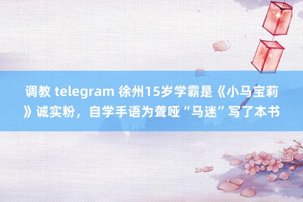调教 telegram 徐州15岁学霸是《小马宝莉》诚实粉，自学手语为聋哑“马迷”写了本书