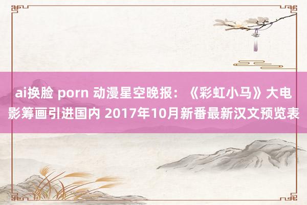 ai换脸 porn 动漫星空晚报：《彩虹小马》大电影筹画引进国内 2017年10月新番最新汉文预览表