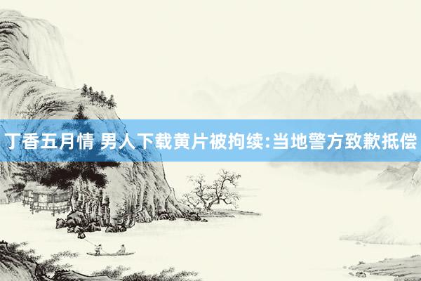 丁香五月情 男人下载黄片被拘续:当地警方致歉抵偿
