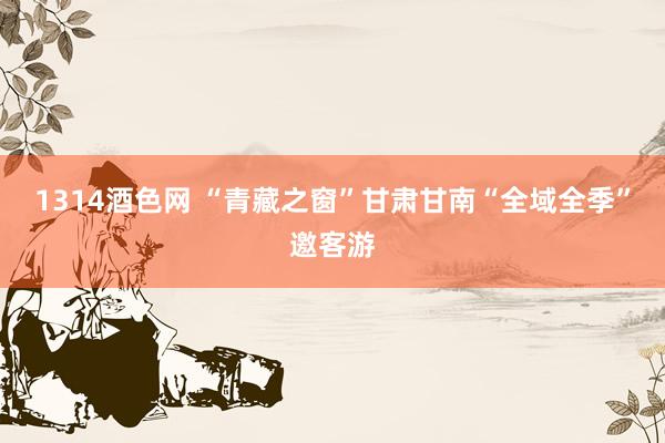 1314酒色网 “青藏之窗”甘肃甘南“全域全季”邀客游