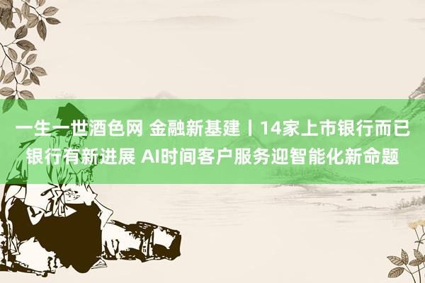 一生一世酒色网 金融新基建丨14家上市银行而已银行有新进展 AI时间客户服务迎智能化新命题