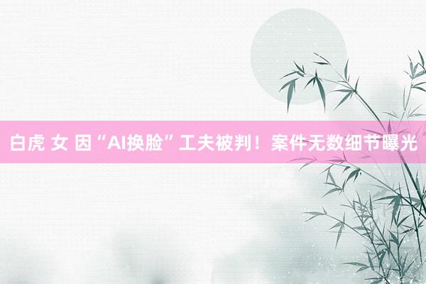 白虎 女 因“AI换脸”工夫被判！案件无数细节曝光