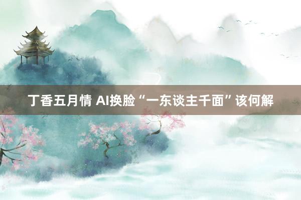 丁香五月情 AI换脸“一东谈主千面”该何解