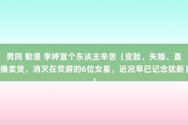 男同 動漫 李婷宜个东谈主辛苦（变脸、失婚、直播卖货，消灭在荧屏的6位女星，近况早已记念犹新）