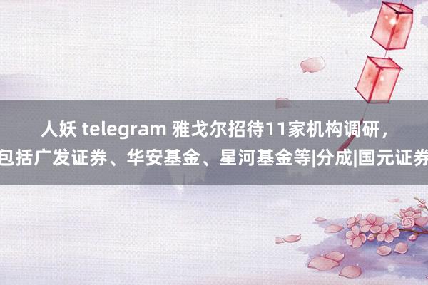 人妖 telegram 雅戈尔招待11家机构调研，包括广发证券、华安基金、星河基金等|分成|国元证券