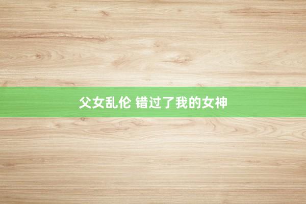 父女乱伦 错过了我的女神