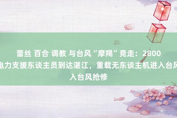 蕾丝 百合 调教 与台风“摩羯”竞走：2800多名电力支援东谈主员到达湛江，重载无东谈主机进入台风抢修