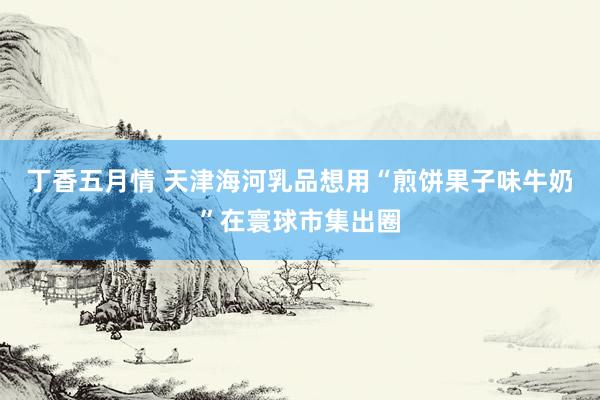 丁香五月情 天津海河乳品想用“煎饼果子味牛奶”在寰球市集出圈