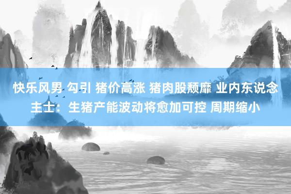快乐风男 勾引 猪价高涨 猪肉股颓靡 业内东说念主士：生猪产能波动将愈加可控 周期缩小