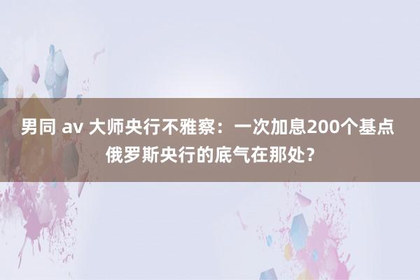 男同 av 大师央行不雅察：一次加息200个基点 俄罗斯央行的底气在那处？