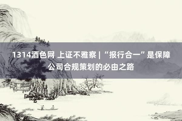 1314酒色网 上证不雅察 | “报行合一”是保障公司合规策划的必由之路