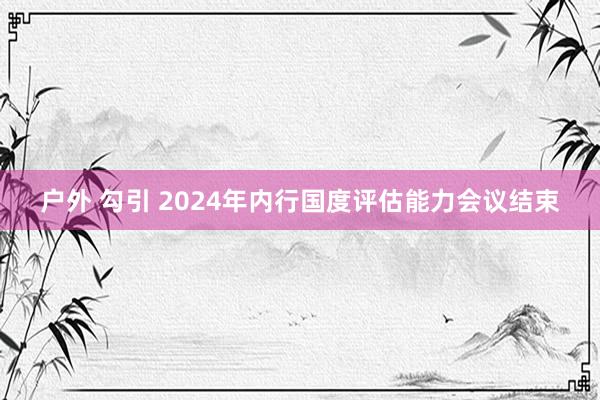 户外 勾引 2024年内行国度评估能力会议结束