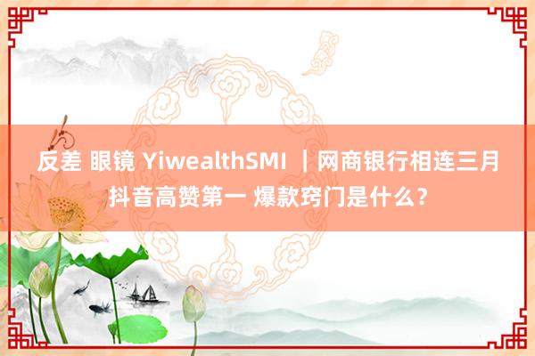 反差 眼镜 YiwealthSMI ｜网商银行相连三月抖音高赞第一 爆款窍门是什么？