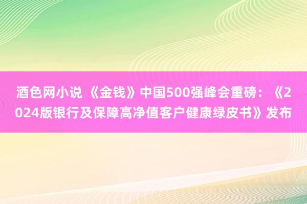 酒色网小说 《金钱》中国500强峰会重磅：《2024版银行及保障高净值客户健康绿皮书》发布