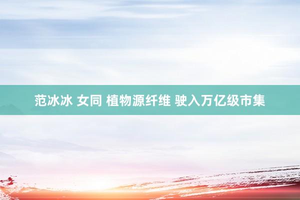 范冰冰 女同 植物源纤维 驶入万亿级市集