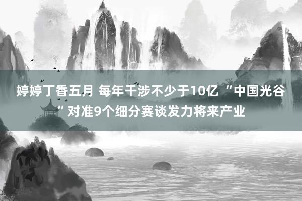 婷婷丁香五月 每年干涉不少于10亿 “中国光谷”对准9个细分赛谈发力将来产业