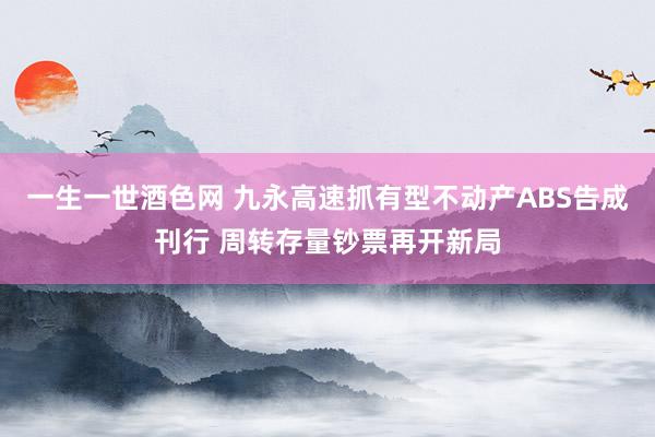 一生一世酒色网 九永高速抓有型不动产ABS告成刊行 周转存量钞票再开新局