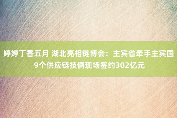 婷婷丁香五月 湖北亮相链博会：主宾省牵手主宾国 9个供应链技俩现场签约302亿元