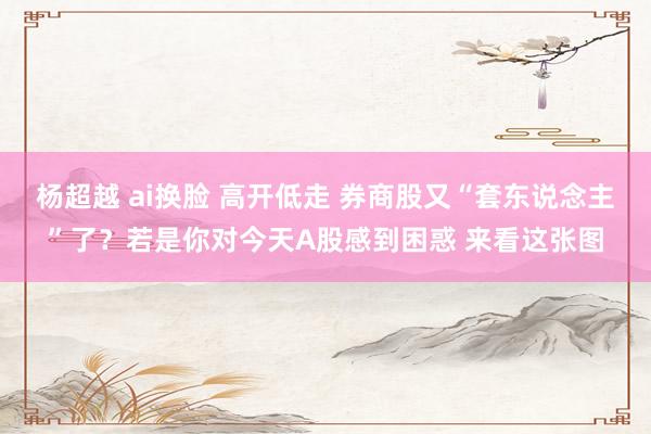 杨超越 ai换脸 高开低走 券商股又“套东说念主”了？若是你对今天A股感到困惑 来看这张图