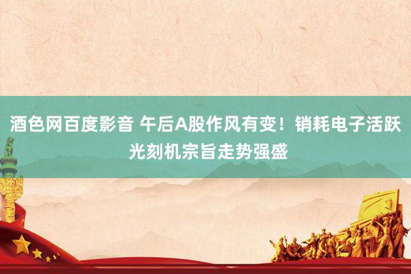 酒色网百度影音 午后A股作风有变！销耗电子活跃 光刻机宗旨走势强盛