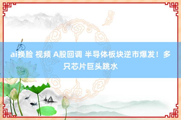 ai换脸 视频 A股回调 半导体板块逆市爆发！多只芯片巨头跳水