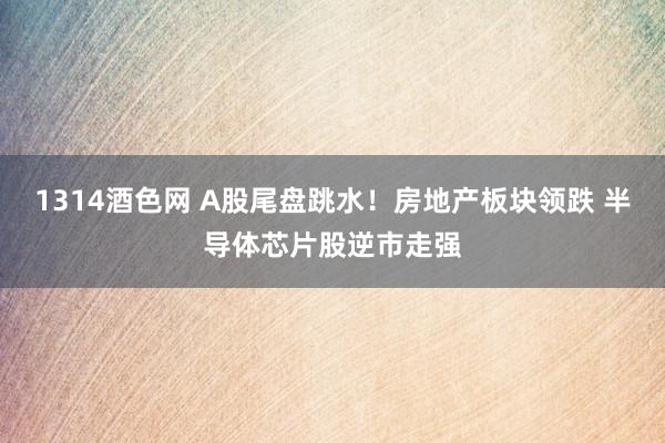 1314酒色网 A股尾盘跳水！房地产板块领跌 半导体芯片股逆市走强