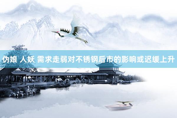 伪娘 人妖 需求走弱对不锈钢后市的影响或迟缓上升