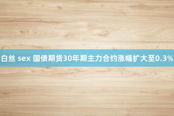 白丝 sex 国债期货30年期主力合约涨幅扩大至0.3%