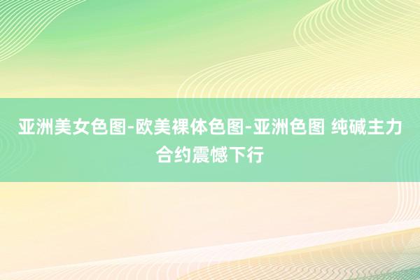 亚洲美女色图-欧美裸体色图-亚洲色图 纯碱主力合约震憾下行