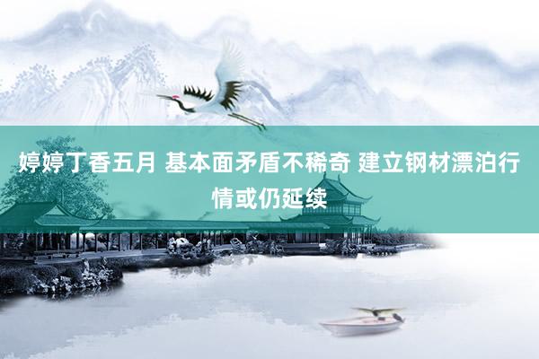 婷婷丁香五月 基本面矛盾不稀奇 建立钢材漂泊行情或仍延续