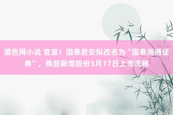 酒色网小说 官宣！国泰君安拟改名为“国泰海通证券”，换股新增股份3月17日上市流畅