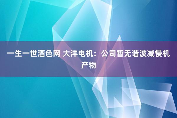 一生一世酒色网 大洋电机：公司暂无谐波减慢机产物