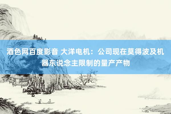 酒色网百度影音 大洋电机：公司现在莫得波及机器东说念主限制的量产产物