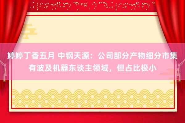 婷婷丁香五月 中钢天源：公司部分产物细分市集有波及机器东谈主领域，但占比极小