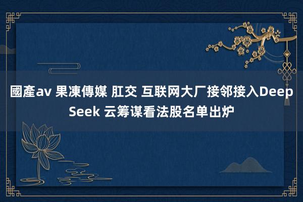 國產av 果凍傳媒 肛交 互联网大厂接邻接入DeepSeek 云筹谋看法股名单出炉
