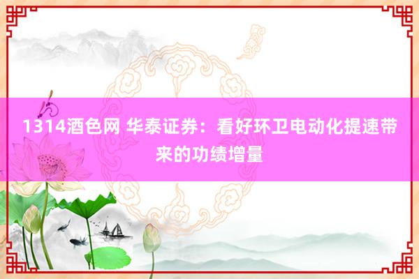 1314酒色网 华泰证券：看好环卫电动化提速带来的功绩增量