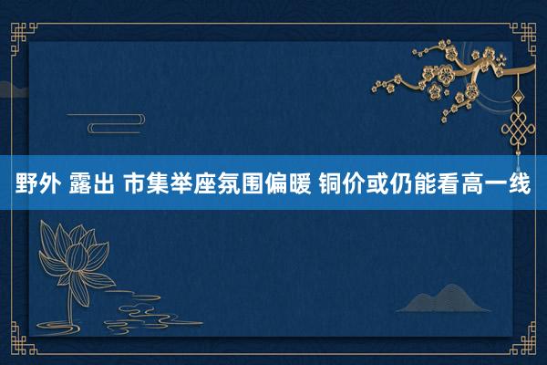 野外 露出 市集举座氛围偏暖 铜价或仍能看高一线