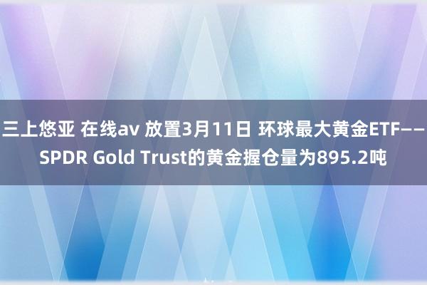 三上悠亚 在线av 放置3月11日 环球最大黄金ETF——SPDR Gold Trust的黄金握仓量为895.2吨