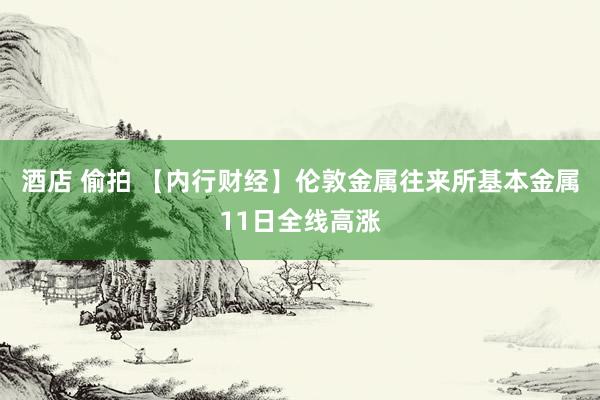 酒店 偷拍 【内行财经】伦敦金属往来所基本金属11日全线高涨
