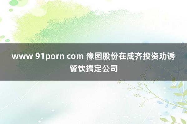 www 91porn com 豫园股份在成齐投资劝诱餐饮搞定公司