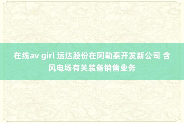 在线av girl 运达股份在阿勒泰开发新公司 含风电场有关装备销售业务