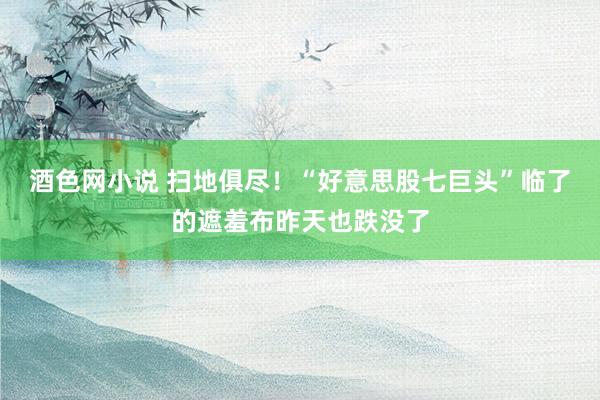 酒色网小说 扫地俱尽！“好意思股七巨头”临了的遮羞布昨天也跌没了