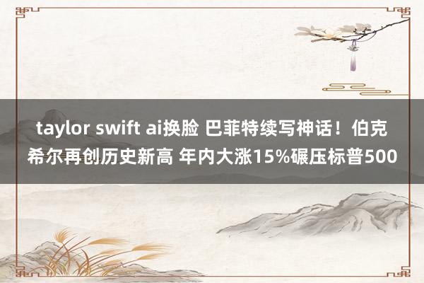 taylor swift ai换脸 巴菲特续写神话！伯克希尔再创历史新高 年内大涨15%碾压标普500