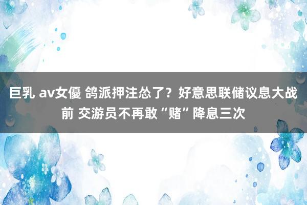 巨乳 av女優 鸽派押注怂了？好意思联储议息大战前 交游员不再敢“赌”降息三次