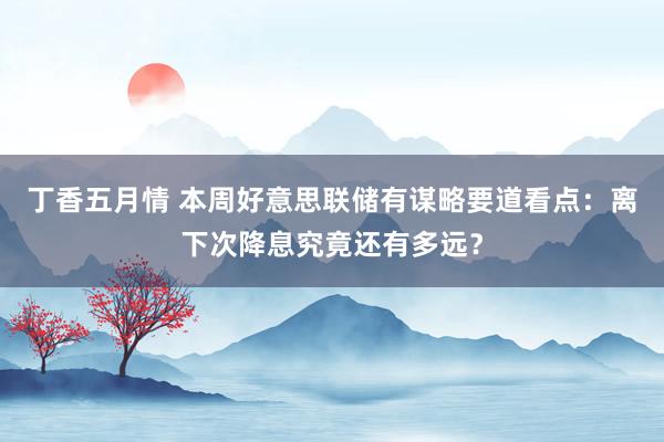 丁香五月情 本周好意思联储有谋略要道看点：离下次降息究竟还有多远？